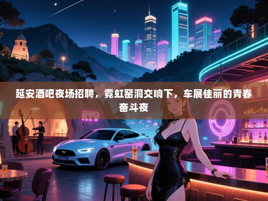延安酒吧夜场招聘，霓虹窑洞交响下，车展佳丽的青春奋斗夜