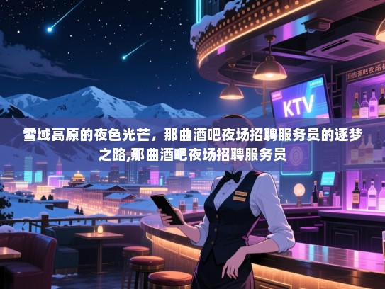 雪域高原的夜色光芒，那曲酒吧夜场招聘服务员的逐梦之路,那曲酒吧夜场招聘服务员