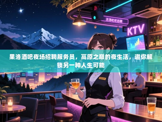 果洛酒吧夜场招聘服务员，高原之巅的夜生活，邀你解锁另一种人生可能