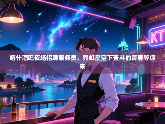 喀什酒吧夜场招聘服务员，霓虹星空下奋斗的青春等你来