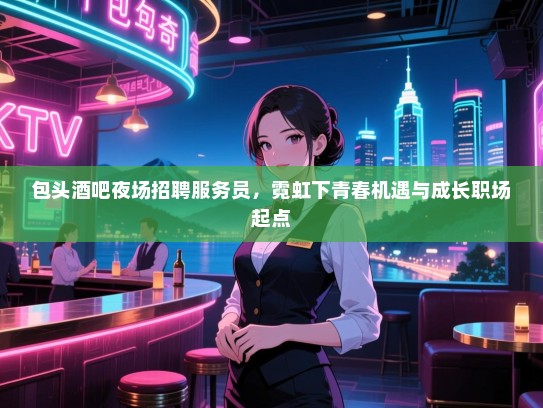 包头酒吧夜场招聘服务员,霓虹下青春机遇与成长职场起点 包头酒吧夜场招聘服务员,霓虹下青春机遇与成长职场起点