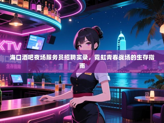 海口酒吧夜场服务员招聘实录,霓虹青春战场的生存指南 海口酒吧夜场服务员招聘实录,霓虹青春战场的生存指南