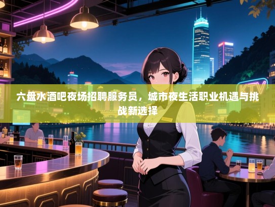 六盘水酒吧夜场招聘服务员,城市夜生活职业机遇与挑战新选择 六盘水酒吧夜场招聘服务员,城市夜生活职业机遇与挑战新选择