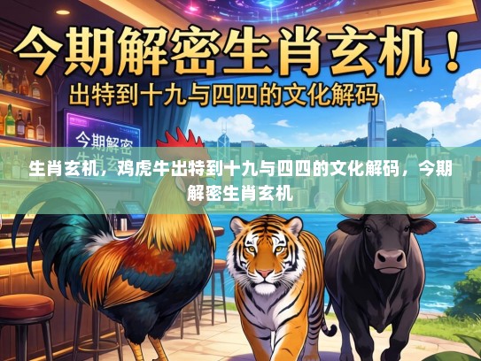 生肖玄机，鸡虎牛出特到十九与四四的文化解码，今期解密生肖玄机