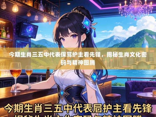 今期生肖三五中代表保驾护主看先锋，揭秘生肖文化密码与精神图腾